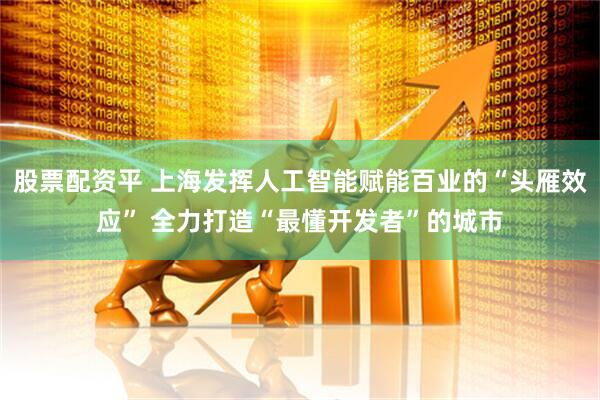 股票配资平 上海发挥人工智能赋能百业的“头雁效应” 全力打造“最懂开发者”的城市