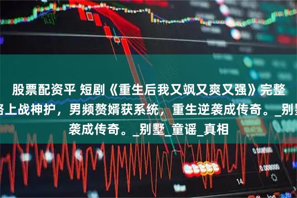 股票配资平 短剧《重生后我又飒又爽又强》完整全集，修仙路上战神护，男频赘婿获系统，重生逆袭成传奇。_别墅_童谣_真相