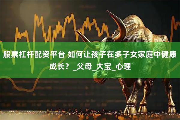 股票杠杆配资平台 如何让孩子在多子女家庭中健康成长？_父母_大宝_心理