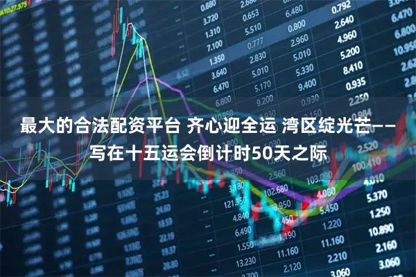 最大的合法配资平台 齐心迎全运 湾区绽光芒——写在十五运会倒计时50天之际