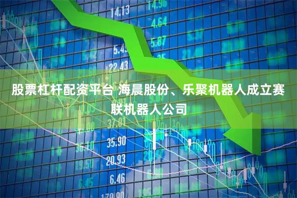 股票杠杆配资平台 海晨股份、乐聚机器人成立赛联机器人公司