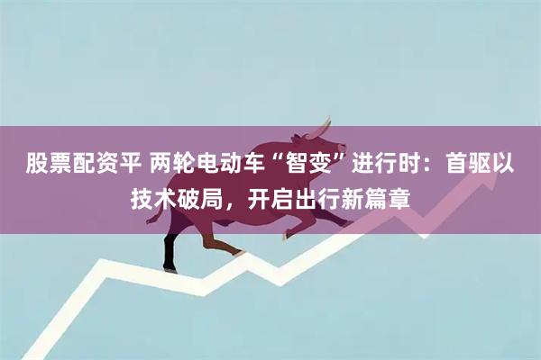 股票配资平 两轮电动车“智变”进行时：首驱以技术破局，开启出行新篇章