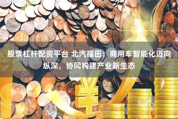股票杠杆配资平台 北汽福田：商用车智能化迈向纵深，协同构建产业新生态