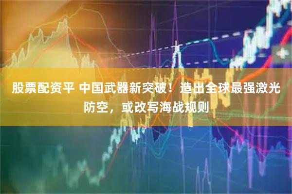 股票配资平 中国武器新突破！造出全球最强激光防空，或改写海战规则
